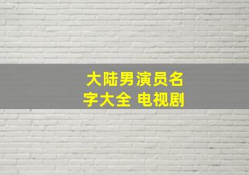 大陆男演员名字大全 电视剧